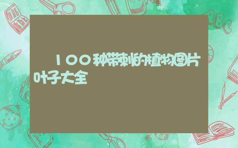  100种带刺的植物图片叶子大全